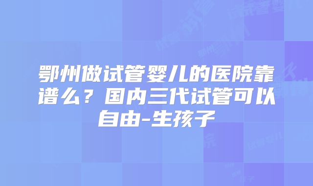 鄂州做试管婴儿的医院靠谱么？国内三代试管可以自由-生孩子