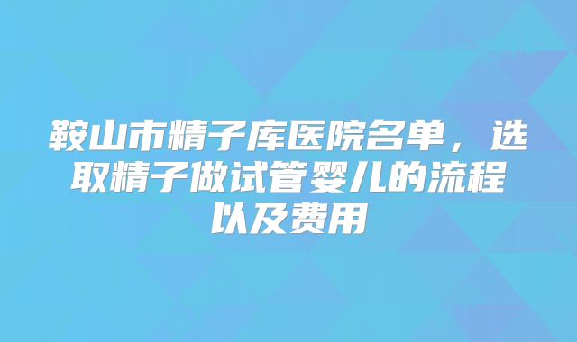 鞍山市精子库医院名单，选取精子做试管婴儿的流程以及费用