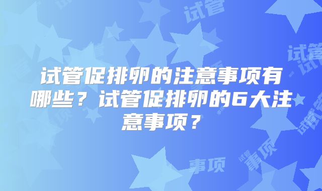 试管促排卵的注意事项有哪些？试管促排卵的6大注意事项？