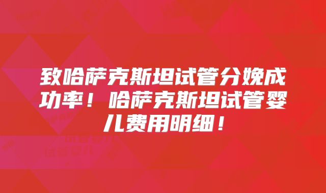 致哈萨克斯坦试管分娩成功率！哈萨克斯坦试管婴儿费用明细！