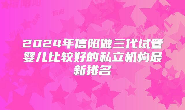 2024年信阳做三代试管婴儿比较好的私立机构最新排名