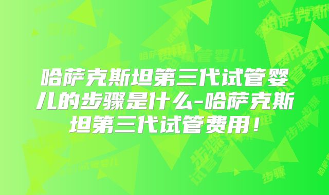 哈萨克斯坦第三代试管婴儿的步骤是什么-哈萨克斯坦第三代试管费用！