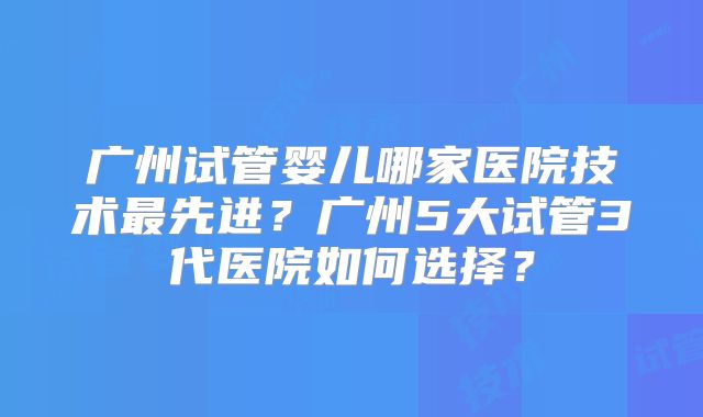 广州试管婴儿哪家医院技术最先进？广州5大试管3代医院如何选择？