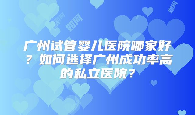 广州试管婴儿医院哪家好？如何选择广州成功率高的私立医院？