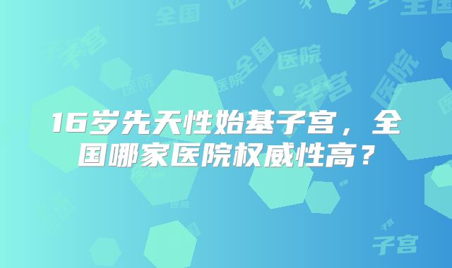 16岁先天性始基子宫，全国哪家医院权威性高？