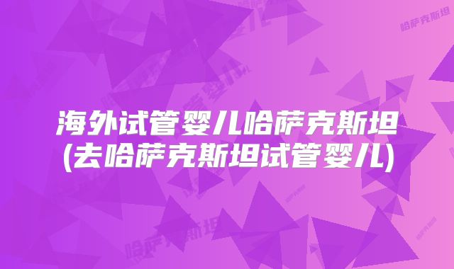 海外试管婴儿哈萨克斯坦(去哈萨克斯坦试管婴儿)