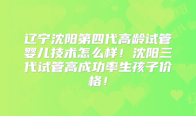 辽宁沈阳第四代高龄试管婴儿技术怎么样！沈阳三代试管高成功率生孩子价格！