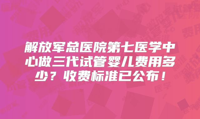 解放军总医院第七医学中心做三代试管婴儿费用多少？收费标准已公布！