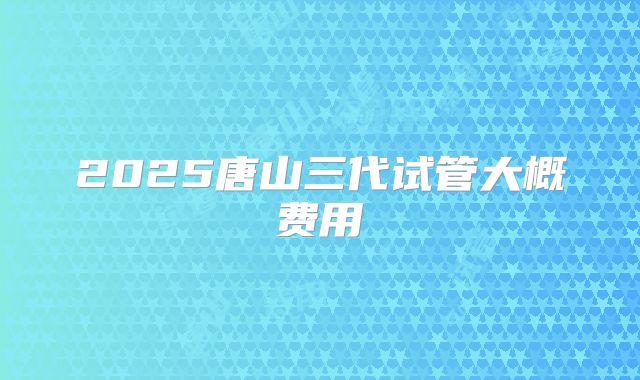 2025唐山三代试管大概费用