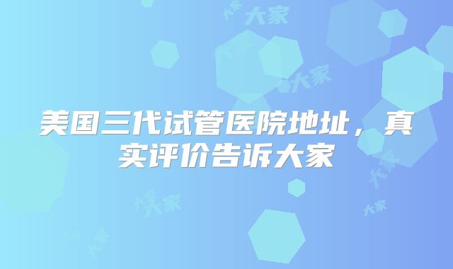 美国三代试管医院地址，真实评价告诉大家