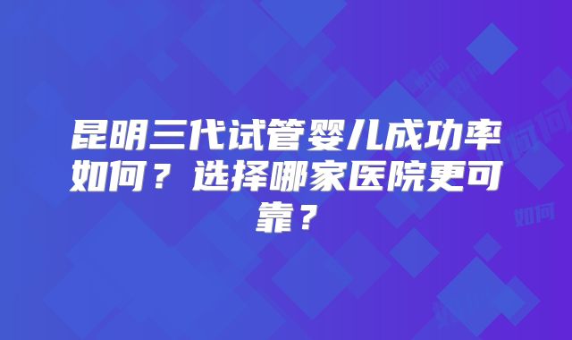 昆明三代试管婴儿成功率如何？选择哪家医院更可靠？