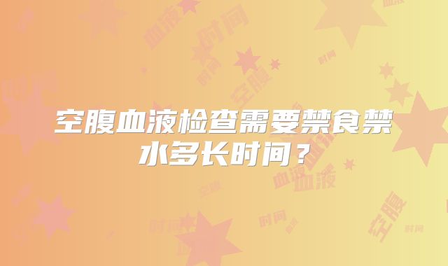 空腹血液检查需要禁食禁水多长时间？