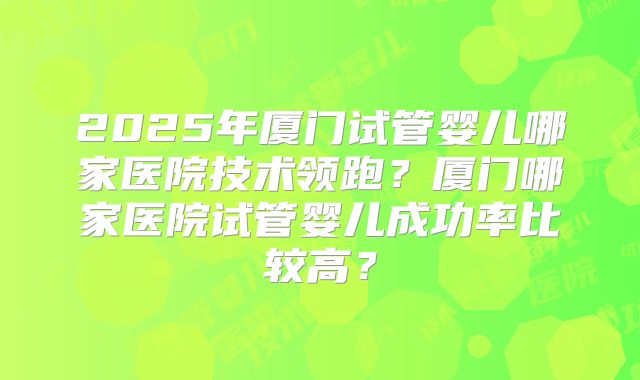 2025年厦门试管婴儿哪家医院技术领跑？厦门哪家医院试管婴儿成功率比较高？