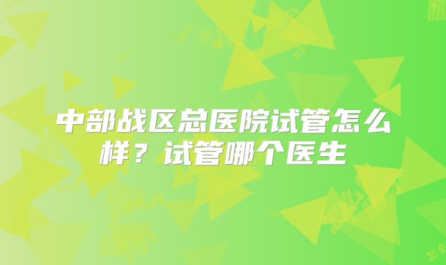 中部战区总医院试管怎么样？试管哪个医生