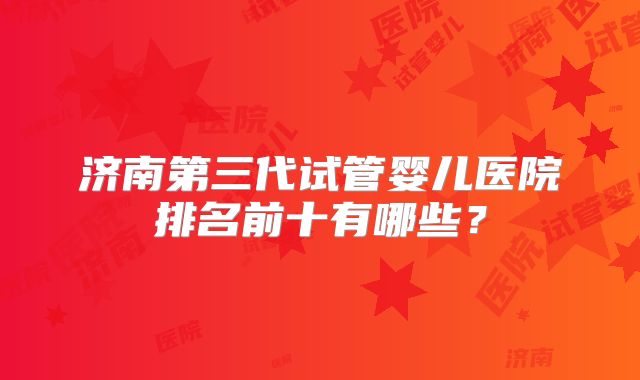 济南第三代试管婴儿医院排名前十有哪些?