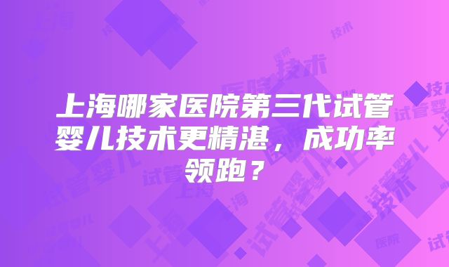 上海哪家医院第三代试管婴儿技术更精湛，成功率领跑？