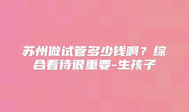 苏州做试管多少钱啊？综合看待很重要-生孩子