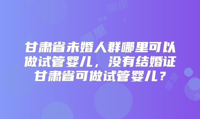 甘肃省未婚人群哪里可以做试管婴儿,没有结婚证甘肃省可做试管婴儿?