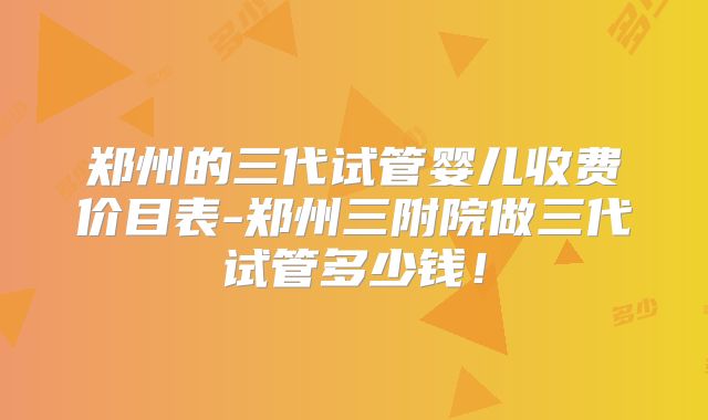郑州的三代试管婴儿收费价目表-郑州三附院做三代试管多少钱！