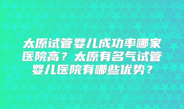 太原试管婴儿成功率哪家医院高？太原有名气试管婴儿医院有哪些优势？