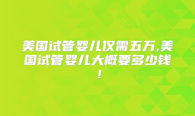 美国试管婴儿仅需五万,美国试管婴儿大概要多少钱!
