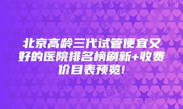 北京高龄三代试管便宜又好的医院排名榜刷新+收费价目表预览!