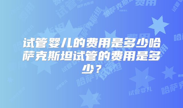 试管婴儿的费用是多少哈萨克斯坦试管的费用是多少？