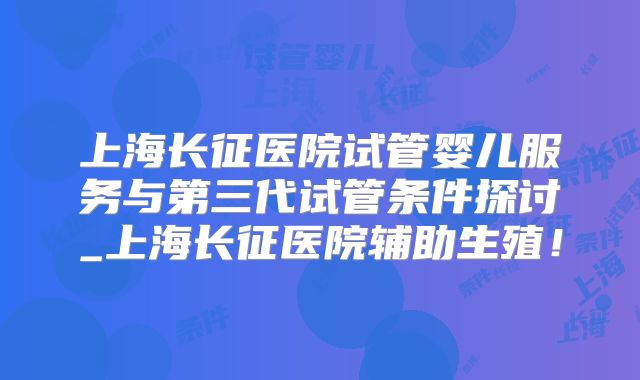 上海长征医院试管婴儿服务与第三代试管条件探讨_上海长征医院辅助生殖!