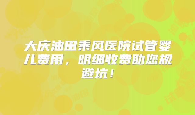 大庆油田乘风医院试管婴儿费用,明细收费助您规避坑!