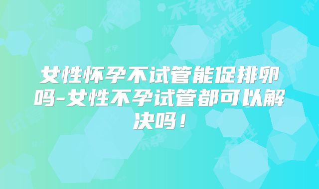 女性怀孕不试管能促排卵吗-女性不孕试管都可以解决吗！