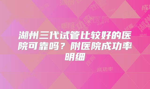 湖州三代试管比较好的医院可靠吗？附医院成功率明细