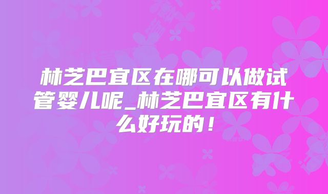 林芝巴宜区在哪可以做试管婴儿呢_林芝巴宜区有什么好玩的！