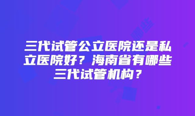 三代试管公立医院还是私立医院好？海南省有哪些三代试管机构？