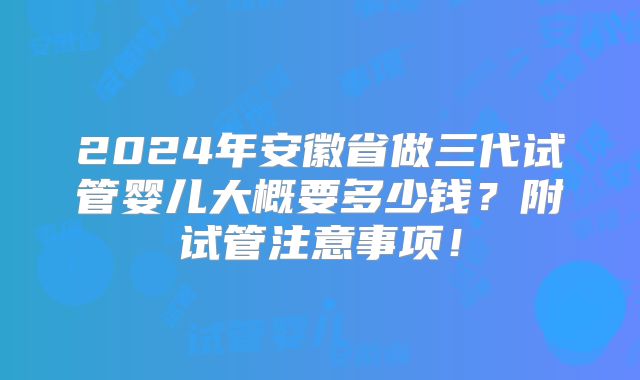 2024年安徽省做三代试管婴儿大概要多少钱?附试管注意事项!