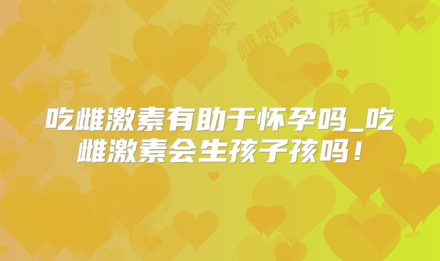 吃雌激素有助于怀孕吗_吃雌激素会生孩子孩吗!