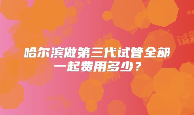 哈尔滨做第三代试管全部一起费用多少？