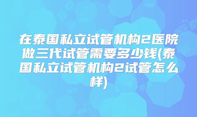 在泰国私立试管机构2医院做三代试管需要多少钱(泰国私立试管机构2试管怎么样)