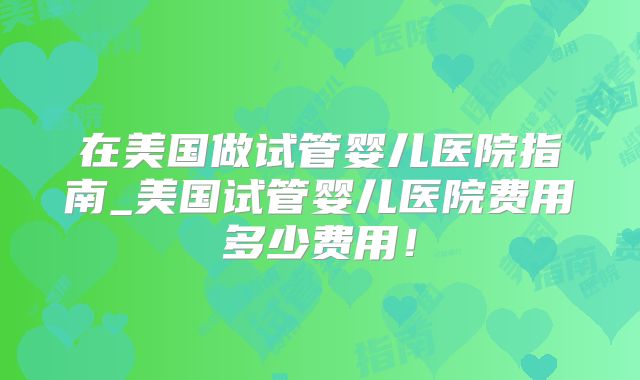 在美国做试管婴儿医院指南_美国试管婴儿医院费用多少费用！
