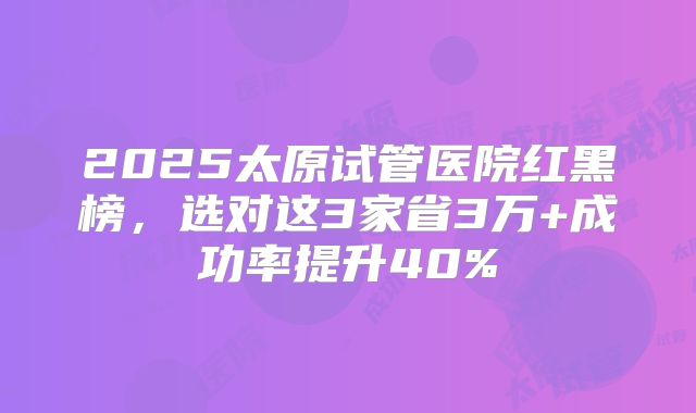 2025太原试管医院红黑榜，选对这3家省3万+成功率提升40%