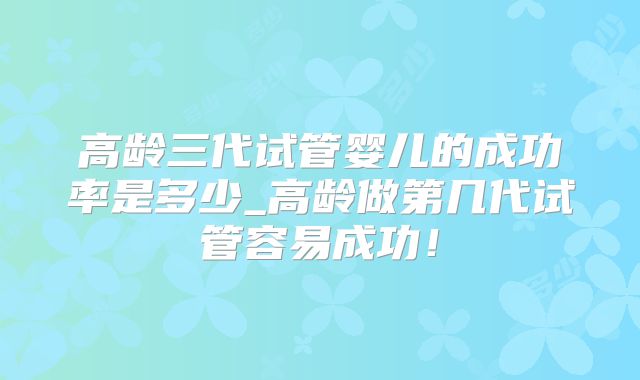 高龄三代试管婴儿的成功率是多少_高龄做第几代试管容易成功！