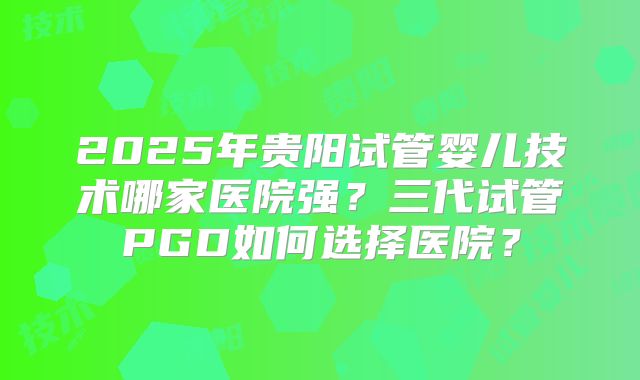 2025年贵阳试管婴儿技术哪家医院强？三代试管PGD如何选择医院？