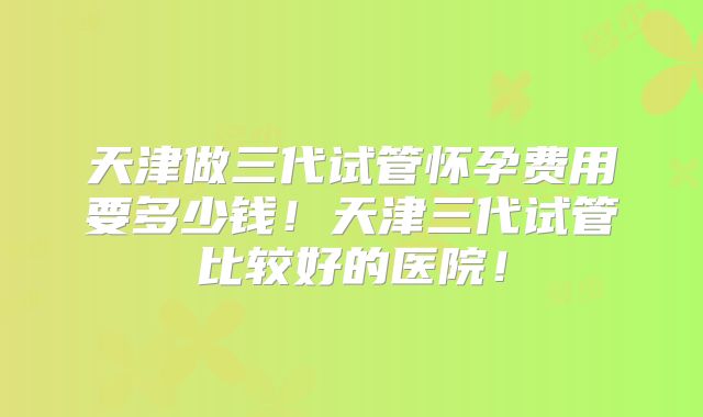 天津做三代试管怀孕费用要多少钱！天津三代试管比较好的医院！