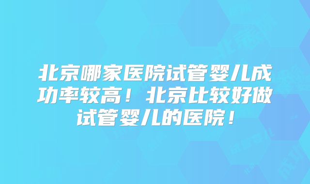 北京哪家医院试管婴儿成功率较高！北京比较好做试管婴儿的医院！