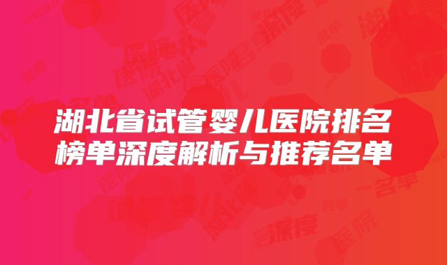湖北省试管婴儿医院排名榜单深度解析与推荐名单