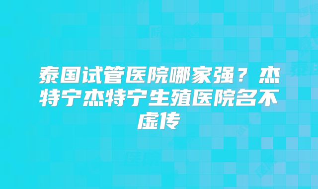泰国试管医院哪家强？杰特宁杰特宁生殖医院名不虚传