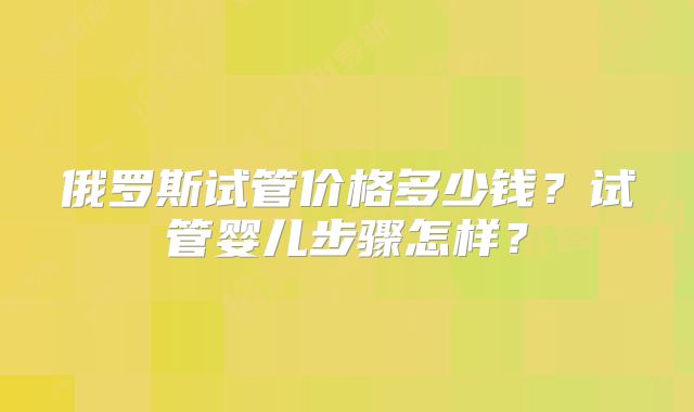 俄罗斯试管价格多少钱？试管婴儿步骤怎样？
