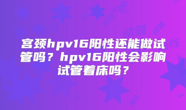 宫颈hpv16阳性还能做试管吗?hpv16阳性会影响试管着床吗?