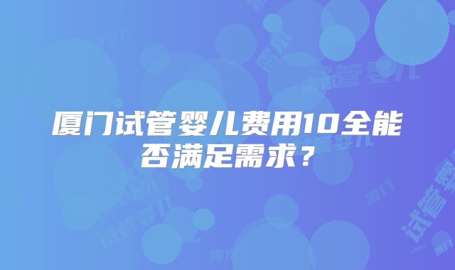厦门试管婴儿费用10全能否满足需求？