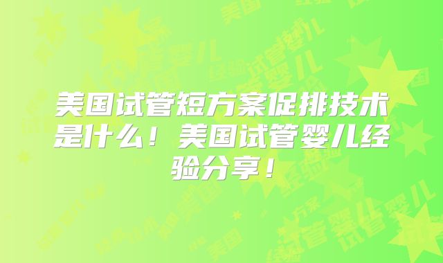 美国试管短方案促排技术是什么！美国试管婴儿经验分享！