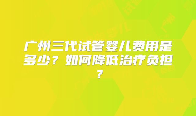 广州三代试管婴儿费用是多少？如何降低治疗负担？